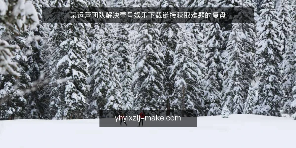 某运营团队解决壹号娱乐下载链接获取难题的复盘 — 场景:运营团队遇到下载入口反复失效 配图